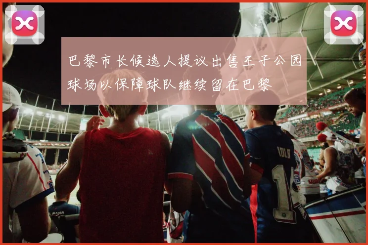 巴黎市长候选人提议出售王子公园球场以保障球队继续留在巴黎