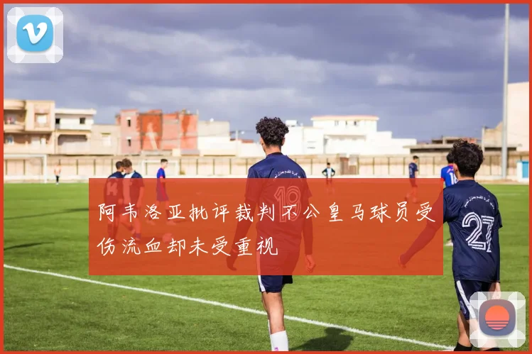 阿韦洛亚批评裁判不公皇马球员受伤流血却未受重视