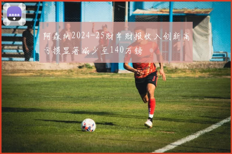 阿森纳2024-25财年财报收入创新高亏损显著减少至140万镑