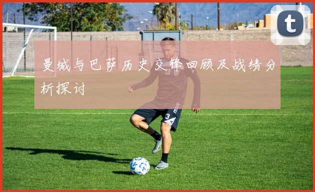 曼城与巴萨历史交锋回顾及战绩分析探讨
