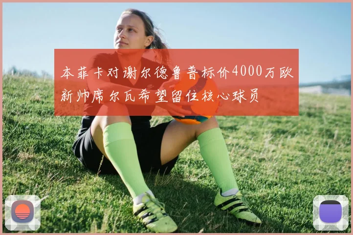 本菲卡对谢尔德鲁普标价4000万欧新帅席尔瓦希望留住核心球员