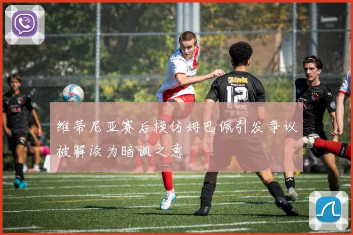 维蒂尼亚赛后模仿姆巴佩引发争议被解读为暗讽之意