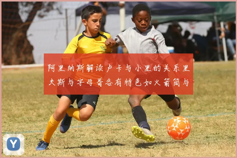 阿里纳斯解读卢卡与小里的关系里夫斯与字母哥各有特色如火箭筒与手枪
