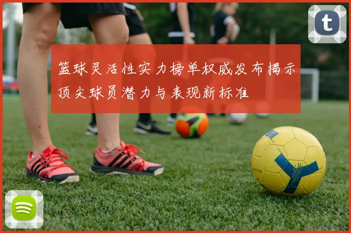 篮球灵活性实力榜单权威发布揭示顶尖球员潜力与表现新标准