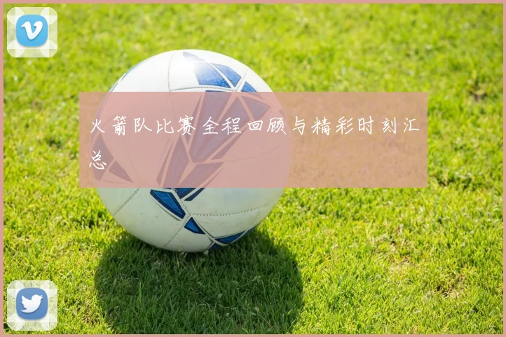 火箭队比赛全程回顾与精彩时刻汇总
